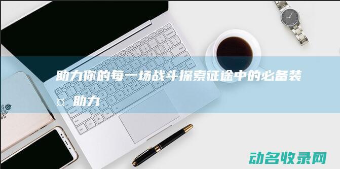 助力你的每一场战斗 探索征途中的必备装备 (助力你的每一个梦想)