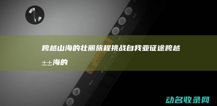 跨越山海的壮丽旅程 挑战自我 亚征途 (跨越山海的力量)