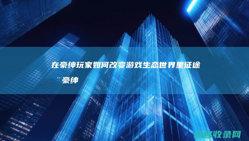 在 豪绅玩家如何改变游戏生态 世界里 征途 (在豪绅玩家如何赚钱)