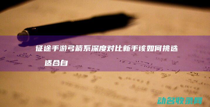 征途手游弓箭系深度对比 新手该如何挑选最适合自己的 (征途手游弓箭手转哪个系的)