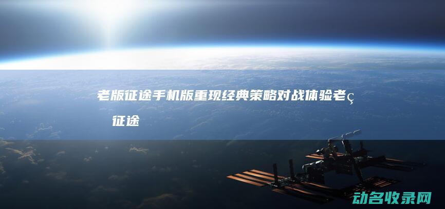 老版征途手机版重现经典策略对战体验 (老版征途手机版2005年)